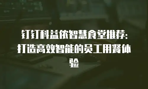 钉钉科益侬智慧食堂推荐：打造高效智能的员工用餐体验