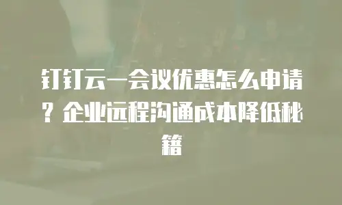 钉钉云一会议优惠怎么申请？企业远程沟通成本降低秘籍