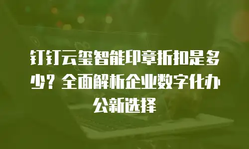 钉钉云玺智能印章折扣是多少？全面解析企业数字化办公新选择