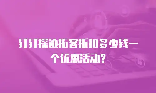 钉钉探迹拓客折扣多少钱一个优惠活动？