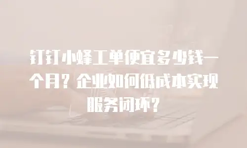 钉钉小蜂工单便宜多少钱一个月？企业如何低成本实现服务闭环？