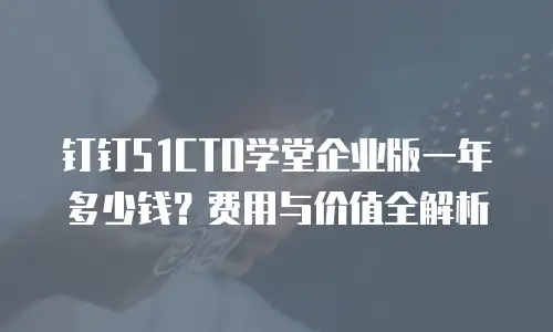 钉钉51CTO学堂企业版一年多少钱？费用与价值全解析