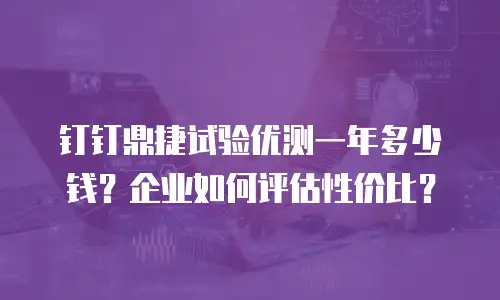 钉钉鼎捷试验优测一年多少钱？企业如何评估性价比？