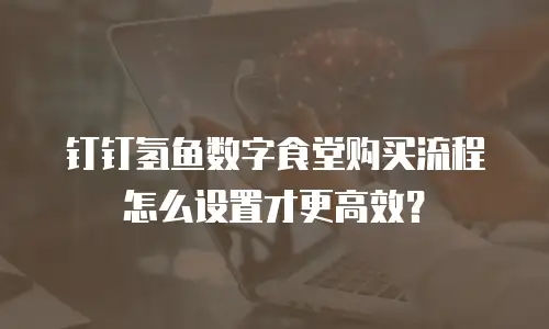 钉钉氢鱼数字食堂购买流程怎么设置才更高效？