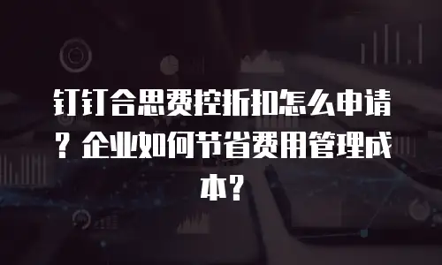 钉钉合思费控折扣怎么申请？企业如何节省费用管理成本？