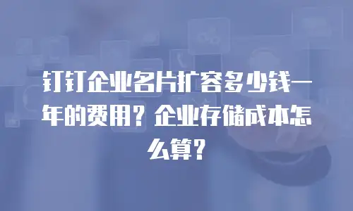 钉钉企业名片扩容多少钱一年的费用？企业存储成本怎么算？