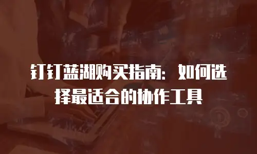 钉钉蓝湖购买指南：如何选择最适合的协作工具