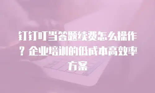 钉钉叮当答题续费怎么操作？企业培训的低成本高效率方案