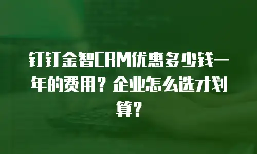 钉钉金智CRM优惠多少钱一年的费用？企业怎么选才划算？