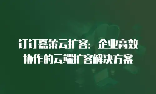 钉钉嘉策云扩容：企业高效协作的云端扩容解决方案