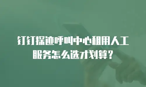 钉钉探迹呼叫中心租用人工服务怎么选才划算？