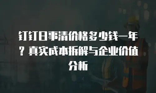 钉钉日事清价格多少钱一年？真实成本拆解与企业价值分析