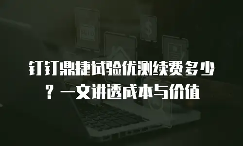 钉钉鼎捷试验优测续费多少？一文讲透成本与价值