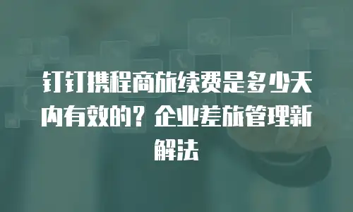 钉钉携程商旅续费是多少天内有效的？企业差旅管理新解法