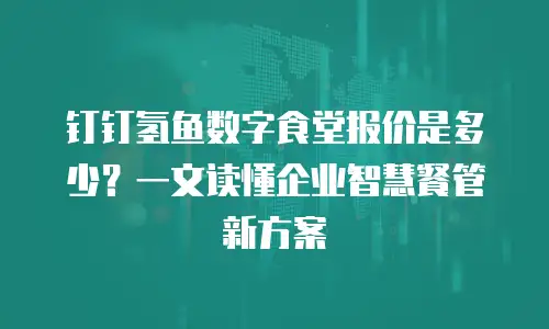 钉钉氢鱼数字食堂报价是多少？一文读懂企业智慧餐管新方案