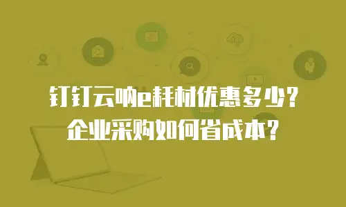 钉钉云呐e耗材优惠多少？企业采购如何省成本？