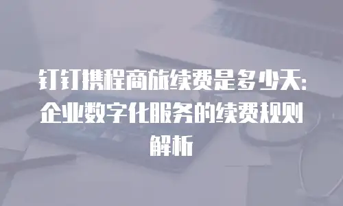 钉钉携程商旅续费是多少天：企业数字化服务的续费规则解析