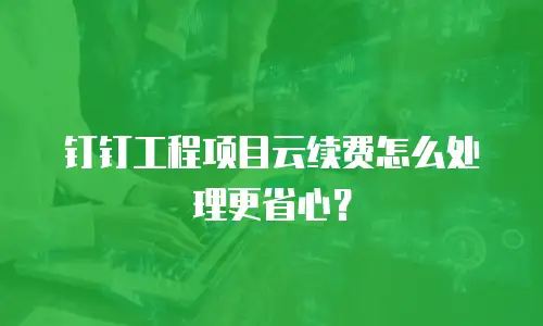 钉钉工程项目云续费怎么处理更省心？