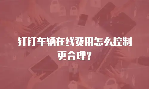 钉钉车辆在线费用怎么控制更合理？