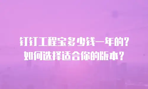 钉钉工程宝多少钱一年的？如何选择适合你的版本？