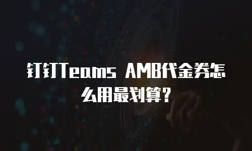 钉钉Teams AMB代金券怎么用最划算？
