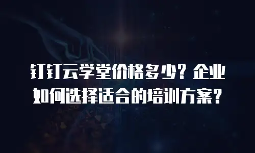 钉钉云学堂价格多少？企业如何选择适合的培训方案？