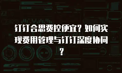 钉钉合思费控便宜？如何实现费用管理与钉钉深度协同？