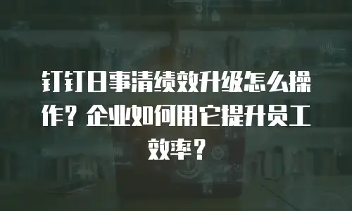 钉钉日事清绩效升级怎么操作？企业如何用它提升员工效率？