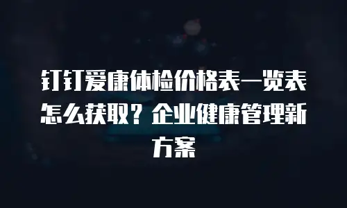 钉钉爱康体检价格表一览表怎么获取？企业健康管理新方案