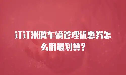 钉钉米腾车辆管理优惠券怎么用最划算？