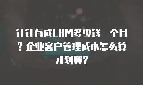 钉钉有成CRM多少钱一个月？企业客户管理成本怎么算才划算？