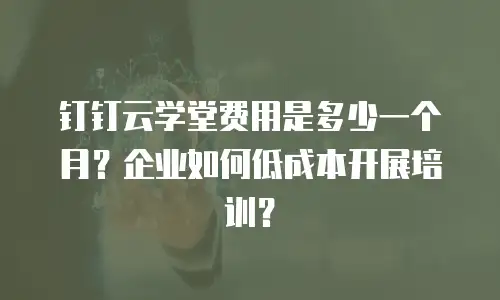 钉钉云学堂费用是多少一个月？企业如何低成本开展培训？