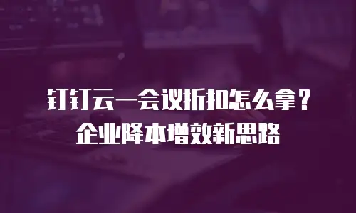 钉钉云一会议折扣怎么拿？企业降本增效新思路