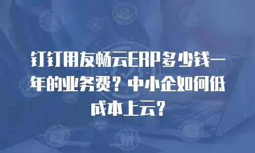 钉钉用友畅云ERP多少钱一年的业务费？中小企如何低成本上云？
