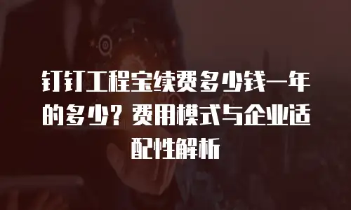钉钉工程宝续费多少钱一年的多少？费用模式与企业适配性解析