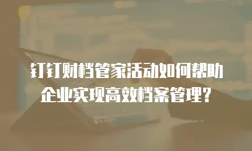 钉钉财档管家活动如何帮助企业实现高效档案管理？