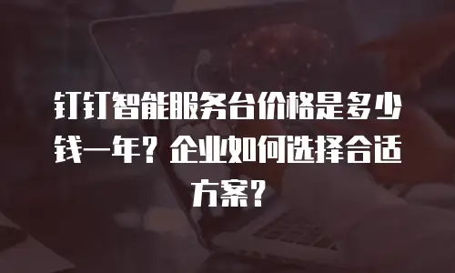 钉钉智能服务台价格是多少钱一年？企业如何选择合适方案？