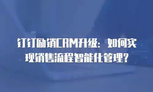 钉钉励销CRM升级：如何实现销售流程智能化管理？