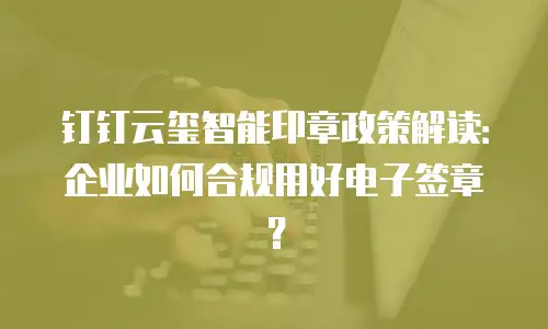 钉钉云玺智能印章政策解读：企业如何合规用好电子签章？