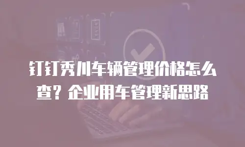 钉钉秀川车辆管理价格怎么查？企业用车管理新思路