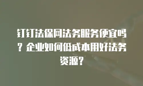钉钉法保网法务服务便宜吗？企业如何低成本用好法务资源？