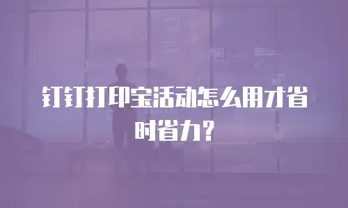 钉钉打印宝活动怎么用才省时省力？
