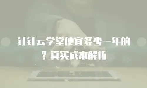 钉钉云学堂便宜多少一年的？真实成本解析