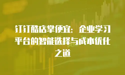 钉钉酷店掌便宜：企业学习平台的智能选择与成本优化之道