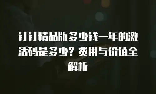 钉钉精品版多少钱一年的激活码是多少？费用与价值全解析