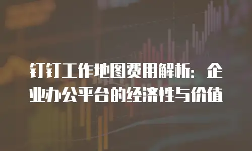 钉钉工作地图费用解析：企业办公平台的经济性与价值