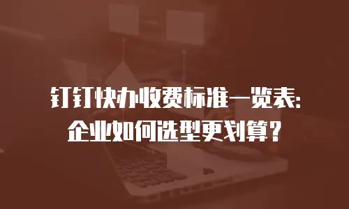 钉钉快办收费标准一览表：企业如何选型更划算？