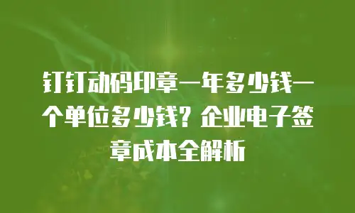 钉钉动码印章一年多少钱一个单位多少钱？企业电子签章成本全解析