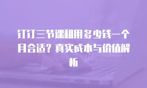 钉钉三节课租用多少钱一个月合适？真实成本与价值解析