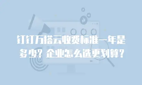 钉钉万搭云收费标准一年是多少？企业怎么选更划算？